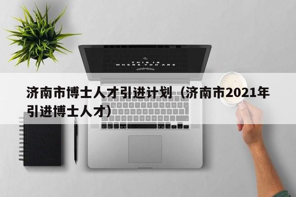 济南市博士人才引进计划（济南市2021年引进博士人才）-第1张图片-博士人才招聘网