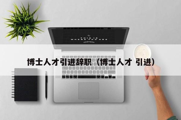 博士人才引进辞职（博士人才 引进）-第1张图片-博士人才招聘网