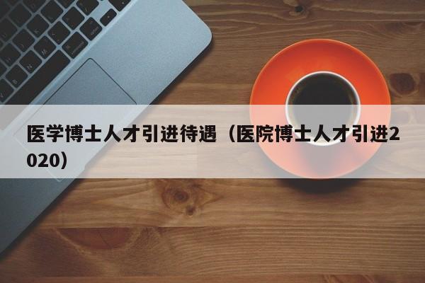 医学博士人才引进待遇（医院博士人才引进2020）-第1张图片-博士人才招聘网