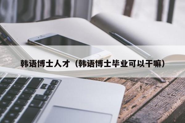 韩语博士人才（韩语博士毕业可以干嘛）-第1张图片-博士人才招聘网