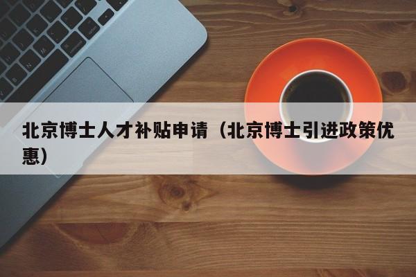 北京博士人才补贴申请（北京博士引进政策优惠）-第1张图片-博士人才招聘网
