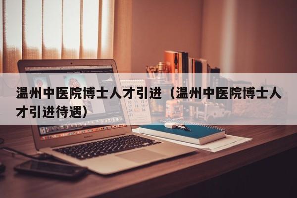 温州中医院博士人才引进（温州中医院博士人才引进待遇）-第1张图片-博士人才招聘网