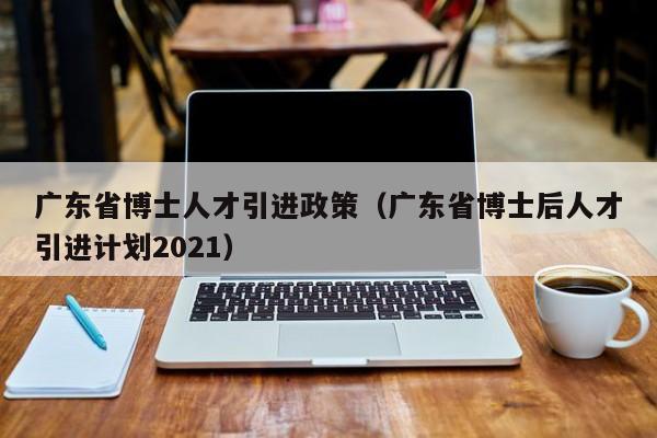 广东省博士人才引进政策（广东省博士后人才引进计划2021）-第1张图片-博士人才招聘网