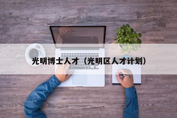 光明博士人才（光明区人才计划）-第1张图片-博士人才招聘网
