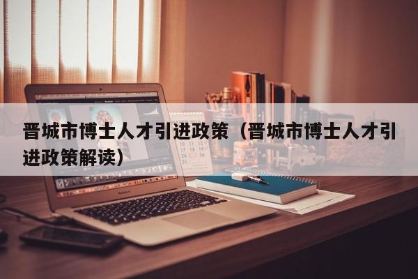 晋城市博士人才引进政策（晋城市博士人才引进政策解读）-第1张图片-博士人才招聘网