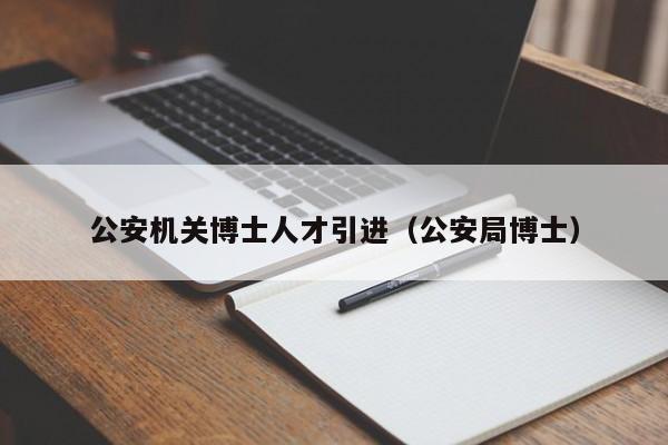 公安机关博士人才引进（公安局博士）-第1张图片-博士人才招聘网