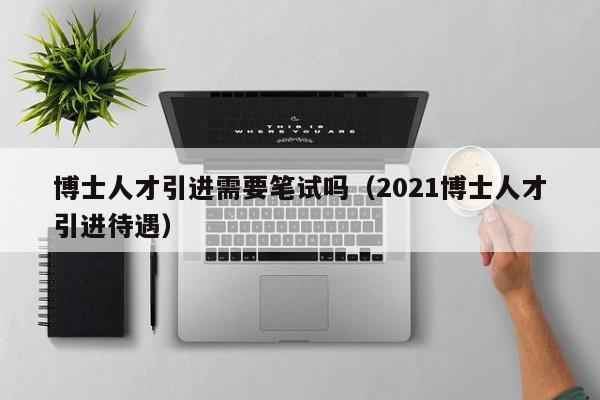 博士人才引进需要笔试吗（2021博士人才引进待遇）-第1张图片-博士人才招聘网