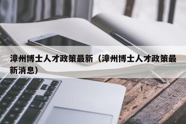 漳州博士人才政策最新（漳州博士人才政策最新消息）-第1张图片-博士人才招聘网