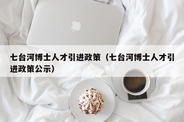 七台河博士人才引进政策（七台河博士人才引进政策公示）-第1张图片-博士人才招聘网