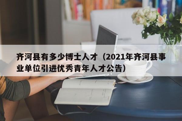 齐河县有多少博士人才（2021年齐河县事业单位引进优秀青年人才公告）-第1张图片-博士人才招聘网