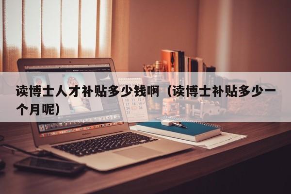 读博士人才补贴多少钱啊（读博士补贴多少一个月呢）-第1张图片-博士人才招聘网