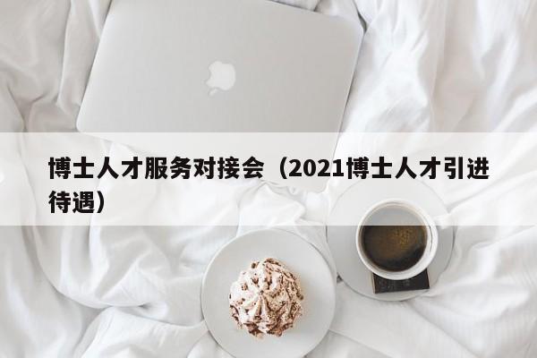 博士人才服务对接会（2021博士人才引进待遇）-第1张图片-博士人才招聘网