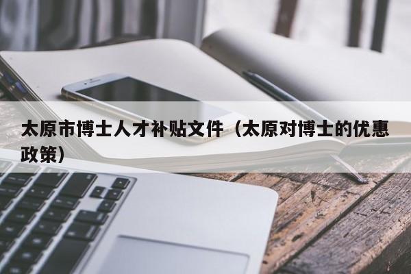太原市博士人才补贴文件（太原对博士的优惠政策）-第1张图片-博士人才招聘网