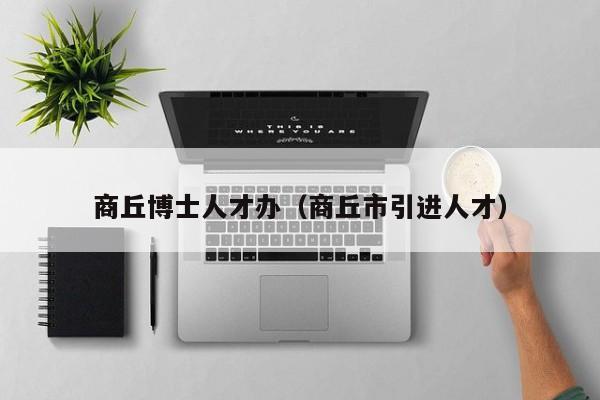 商丘博士人才办（商丘市引进人才）-第1张图片-博士人才招聘网