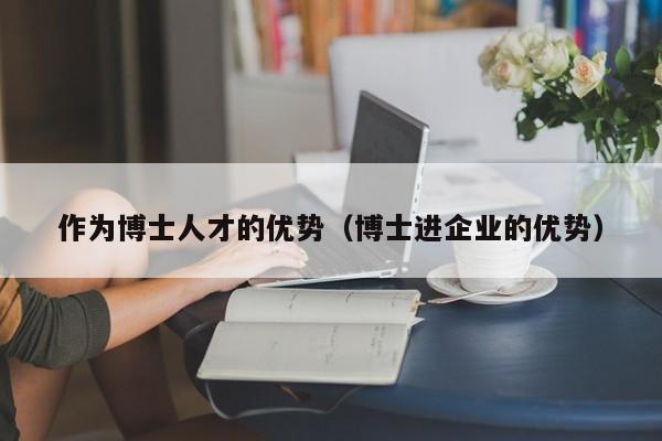 作为博士人才的优势（博士进企业的优势）-第1张图片-博士人才招聘网