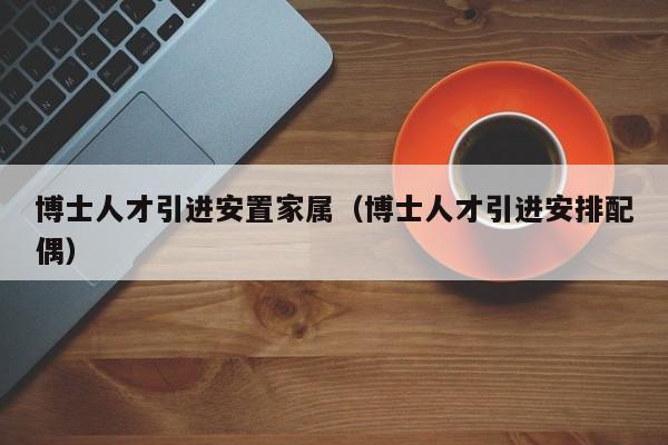 博士人才引进安置家属（博士人才引进安排配偶）-第1张图片-博士人才招聘网