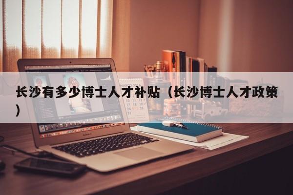 长沙有多少博士人才补贴（长沙博士人才政策）-第1张图片-博士人才招聘网