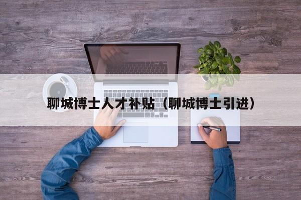聊城博士人才补贴（聊城博士引进）-第1张图片-博士人才招聘网