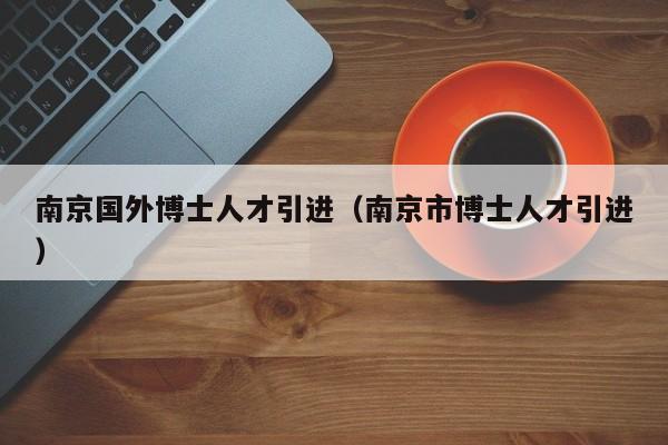 南京国外博士人才引进（南京市博士人才引进）-第1张图片-博士人才招聘网