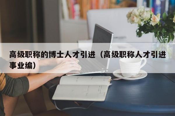 高级职称的博士人才引进（高级职称人才引进事业编）-第1张图片-博士人才招聘网