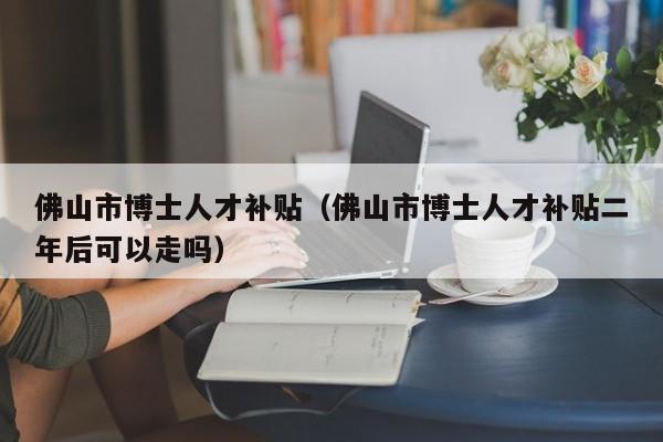 佛山市博士人才补贴（佛山市博士人才补贴二年后可以走吗）-第1张图片-博士人才招聘网