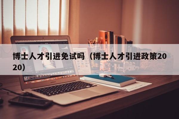 博士人才引进免试吗（博士人才引进政策2020）-第1张图片-博士人才招聘网