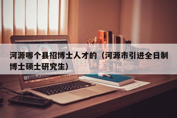 河源哪个县招博士人才的（河源市引进全日制博士硕士研究生）-第1张图片-博士人才招聘网
