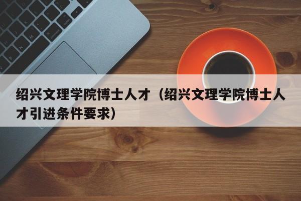 绍兴文理学院博士人才（绍兴文理学院博士人才引进条件要求）-第1张图片-博士人才招聘网