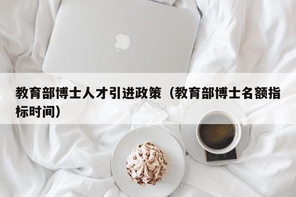 教育部博士人才引进政策（教育部博士名额指标时间）-第1张图片-博士人才招聘网