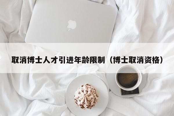 取消博士人才引进年龄限制（博士取消资格）-第1张图片-博士人才招聘网
