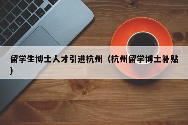 留学生博士人才引进杭州（杭州留学博士补贴）-第1张图片-博士人才招聘网