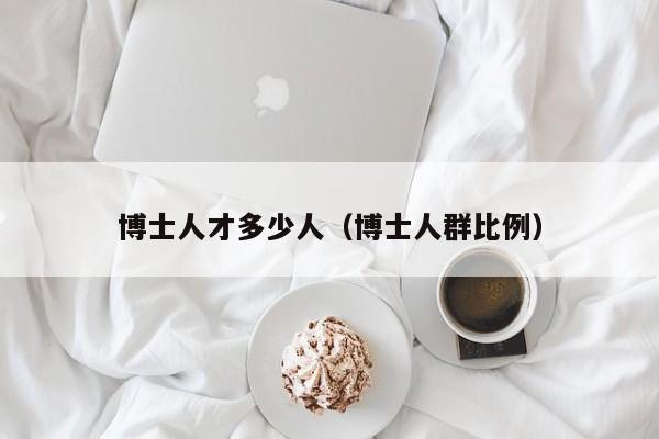 博士人才多少人（博士人群比例）-第1张图片-博士人才招聘网