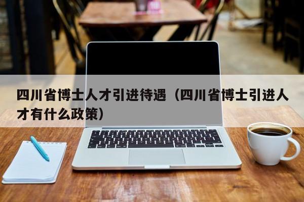 四川省博士人才引进待遇（四川省博士引进人才有什么政策）-第1张图片-博士人才招聘网