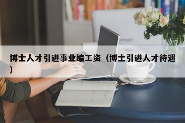 博士人才引进事业编工资（博士引进人才待遇）-第1张图片-博士人才招聘网