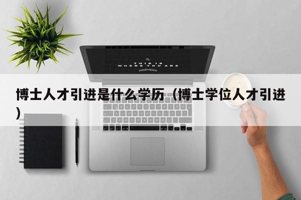博士人才引进是什么学历（博士学位人才引进）-第1张图片-博士人才招聘网