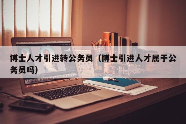 博士人才引进转公务员（博士引进人才属于公务员吗）-第1张图片-博士人才招聘网