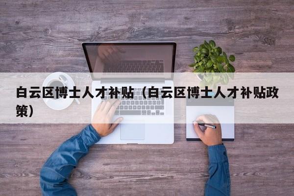 白云区博士人才补贴（白云区博士人才补贴政策）-第1张图片-博士人才招聘网