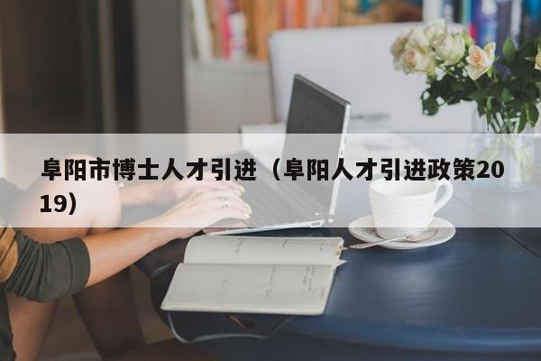 阜阳市博士人才引进（阜阳人才引进政策2019）-第1张图片-博士人才招聘网