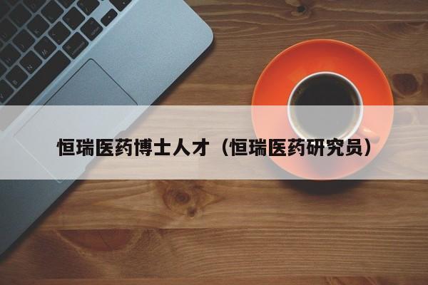 恒瑞医药博士人才（恒瑞医药研究员）-第1张图片-博士人才招聘网