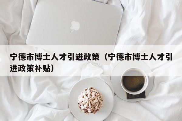 宁德市博士人才引进政策（宁德市博士人才引进政策补贴）-第1张图片-博士人才招聘网