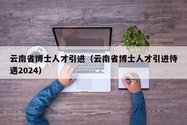 云南省博士人才引进（云南省博士人才引进待遇2024）-第1张图片-博士人才招聘网