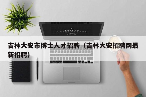 吉林大安市博士人才招聘（吉林大安招聘网最新招聘）-第1张图片-博士人才招聘网