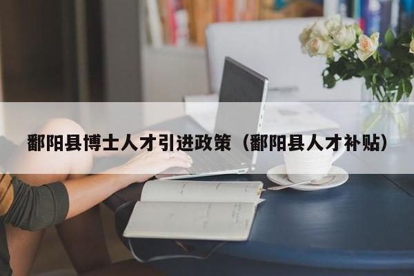 鄱阳县博士人才引进政策（鄱阳县人才补贴）-第1张图片-博士人才招聘网