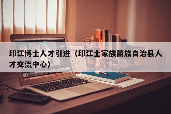印江博士人才引进（印江土家族苗族自治县人才交流中心）-第1张图片-博士人才招聘网