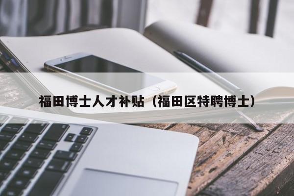 福田博士人才补贴（福田区特聘博士）-第1张图片-博士人才招聘网