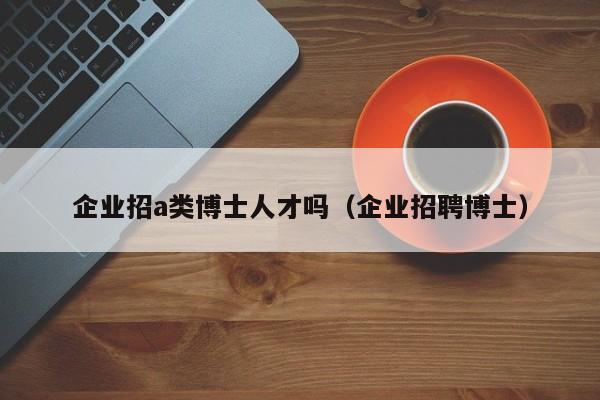 企业招a类博士人才吗（企业招聘博士）-第1张图片-博士人才招聘网