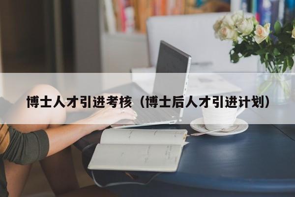 博士人才引进考核（博士后人才引进计划）-第1张图片-博士人才招聘网