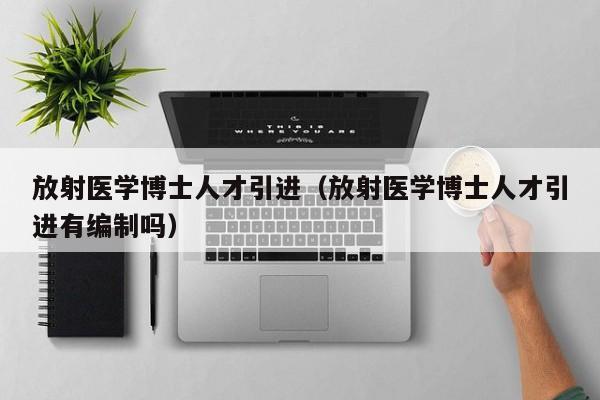 放射医学博士人才引进（放射医学博士人才引进有编制吗）-第1张图片-博士人才招聘网