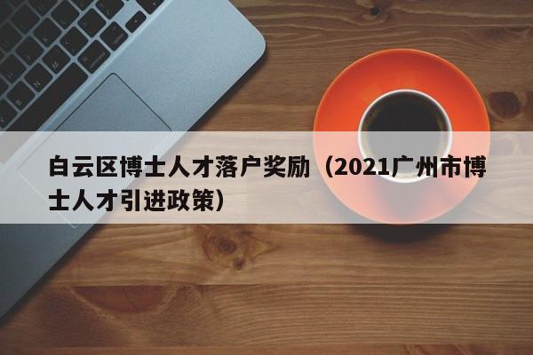 白云区博士人才落户奖励（2021广州市博士人才引进政策）-第1张图片-博士人才招聘网