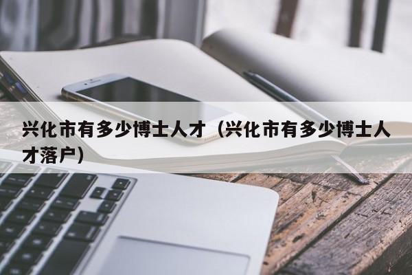 兴化市有多少博士人才（兴化市有多少博士人才落户）-第1张图片-博士人才招聘网